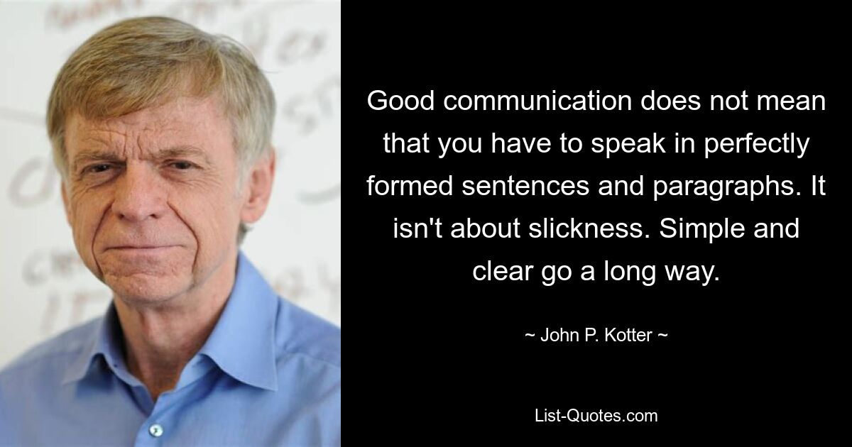 Good communication does not mean that you have to speak in perfectly formed sentences and paragraphs. It isn't about slickness. Simple and clear go a long way. — © John P. Kotter