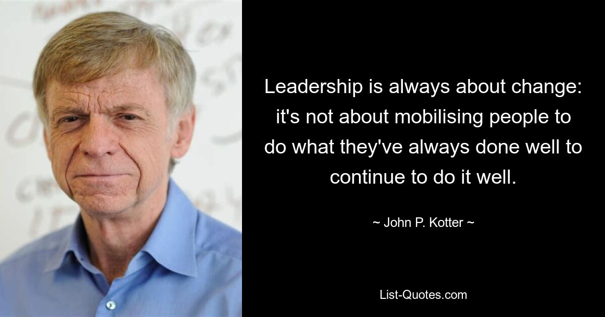 Leadership is always about change: it's not about mobilising people to do what they've always done well to continue to do it well. — © John P. Kotter