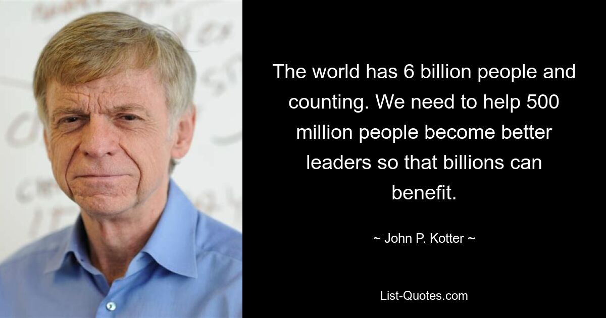 The world has 6 billion people and counting. We need to help 500 million people become better leaders so that billions can benefit. — © John P. Kotter