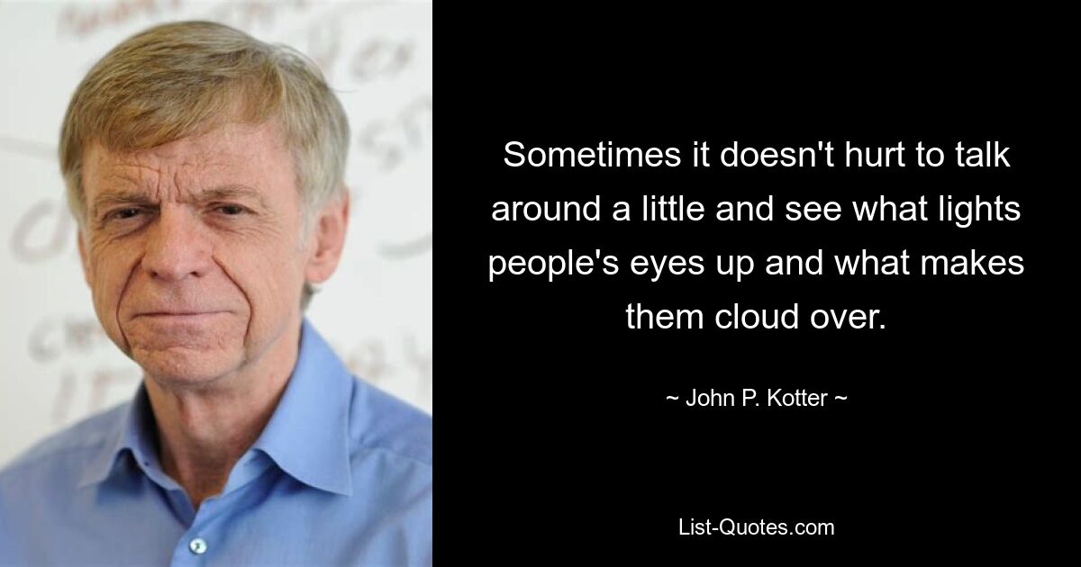 Sometimes it doesn't hurt to talk around a little and see what lights people's eyes up and what makes them cloud over. — © John P. Kotter