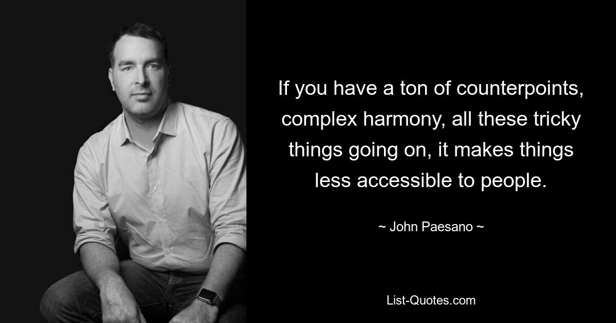 If you have a ton of counterpoints, complex harmony, all these tricky things going on, it makes things less accessible to people. — © John Paesano