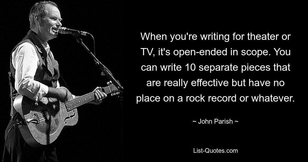 When you're writing for theater or TV, it's open-ended in scope. You can write 10 separate pieces that are really effective but have no place on a rock record or whatever. — © John Parish