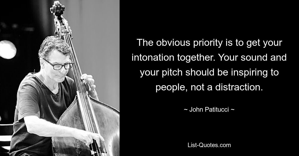 The obvious priority is to get your intonation together. Your sound and your pitch should be inspiring to people, not a distraction. — © John Patitucci