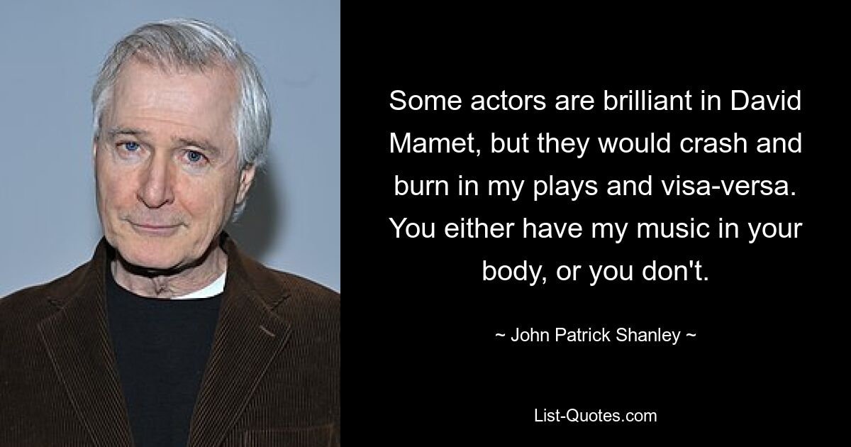 Some actors are brilliant in David Mamet, but they would crash and burn in my plays and visa-versa. You either have my music in your body, or you don't. — © John Patrick Shanley