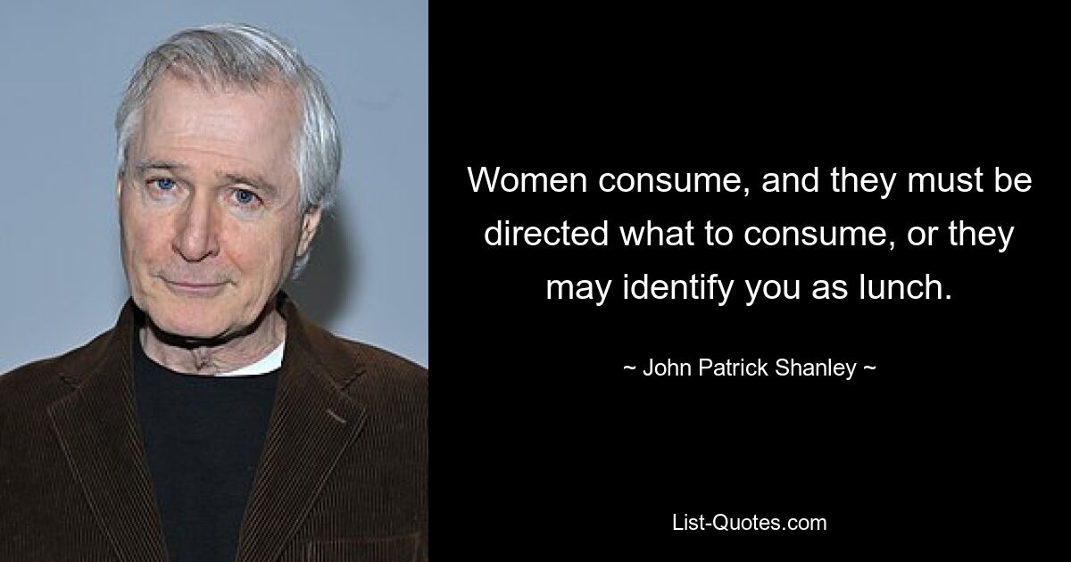 Women consume, and they must be directed what to consume, or they may identify you as lunch. — © John Patrick Shanley