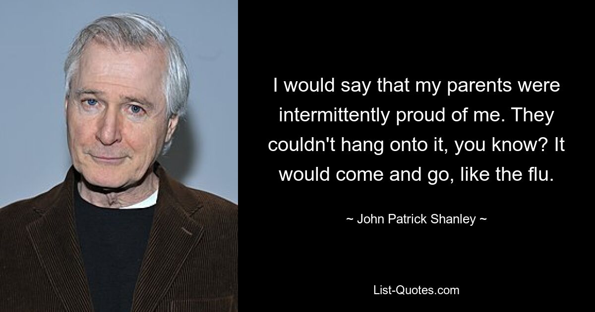 I would say that my parents were intermittently proud of me. They couldn't hang onto it, you know? It would come and go, like the flu. — © John Patrick Shanley