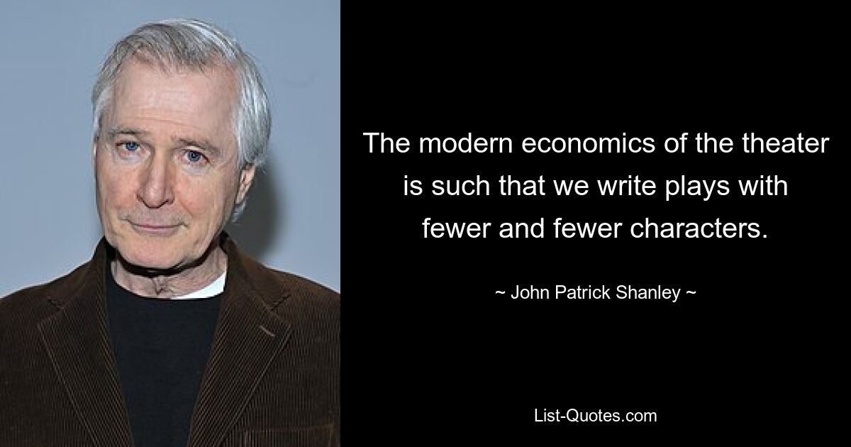 The modern economics of the theater is such that we write plays with fewer and fewer characters. — © John Patrick Shanley