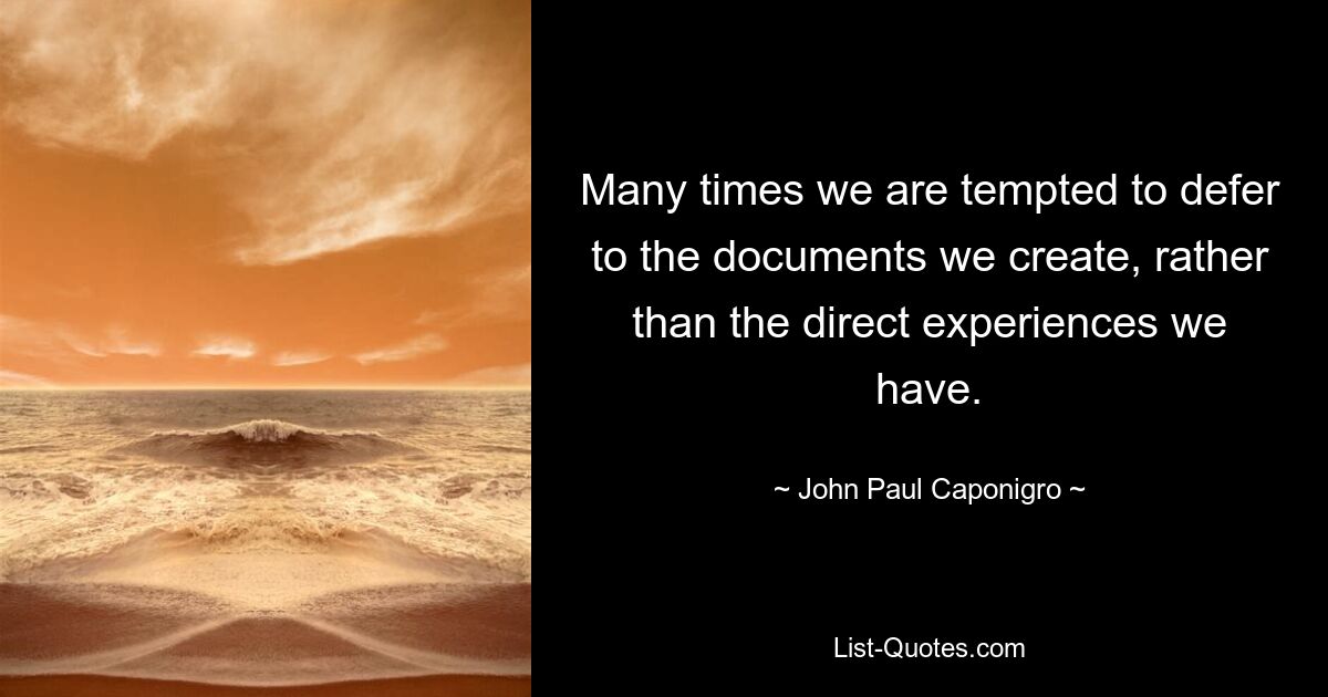 Many times we are tempted to defer to the documents we create, rather than the direct experiences we have. — © John Paul Caponigro