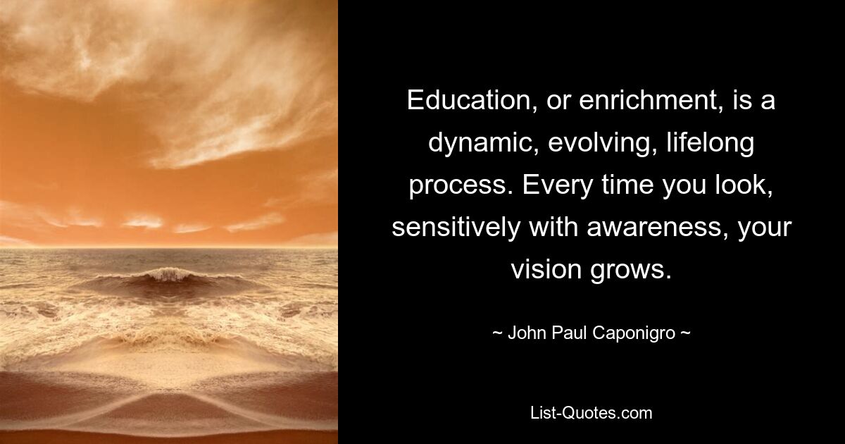 Education, or enrichment, is a dynamic, evolving, lifelong process. Every time you look, sensitively with awareness, your vision grows. — © John Paul Caponigro