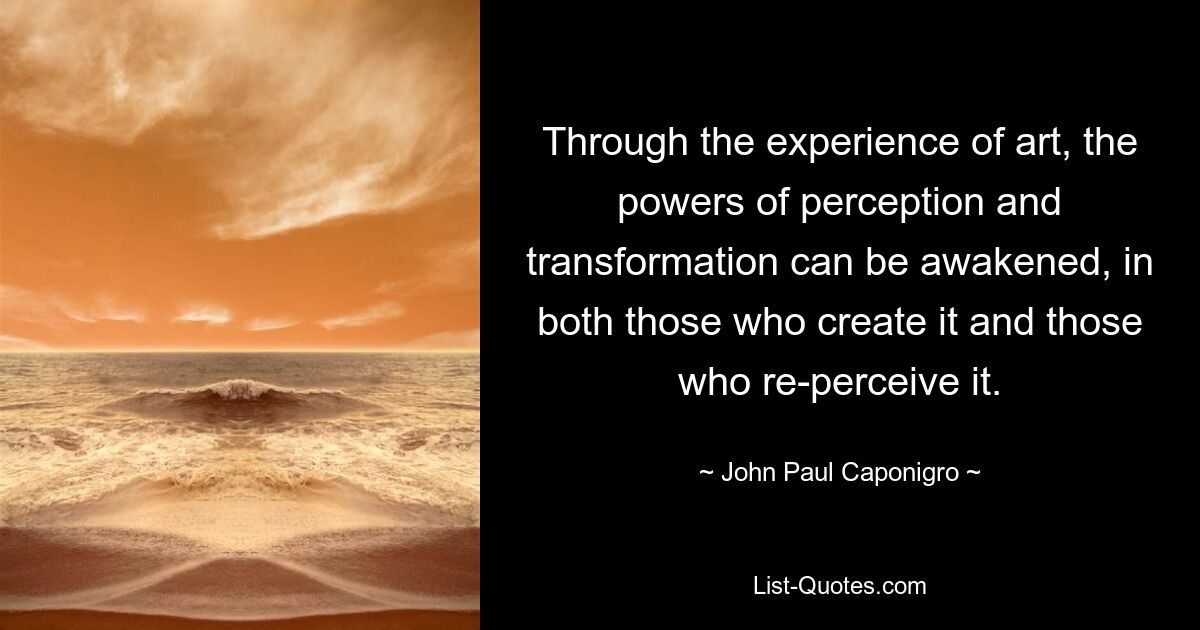 Through the experience of art, the powers of perception and transformation can be awakened, in both those who create it and those who re-perceive it. — © John Paul Caponigro