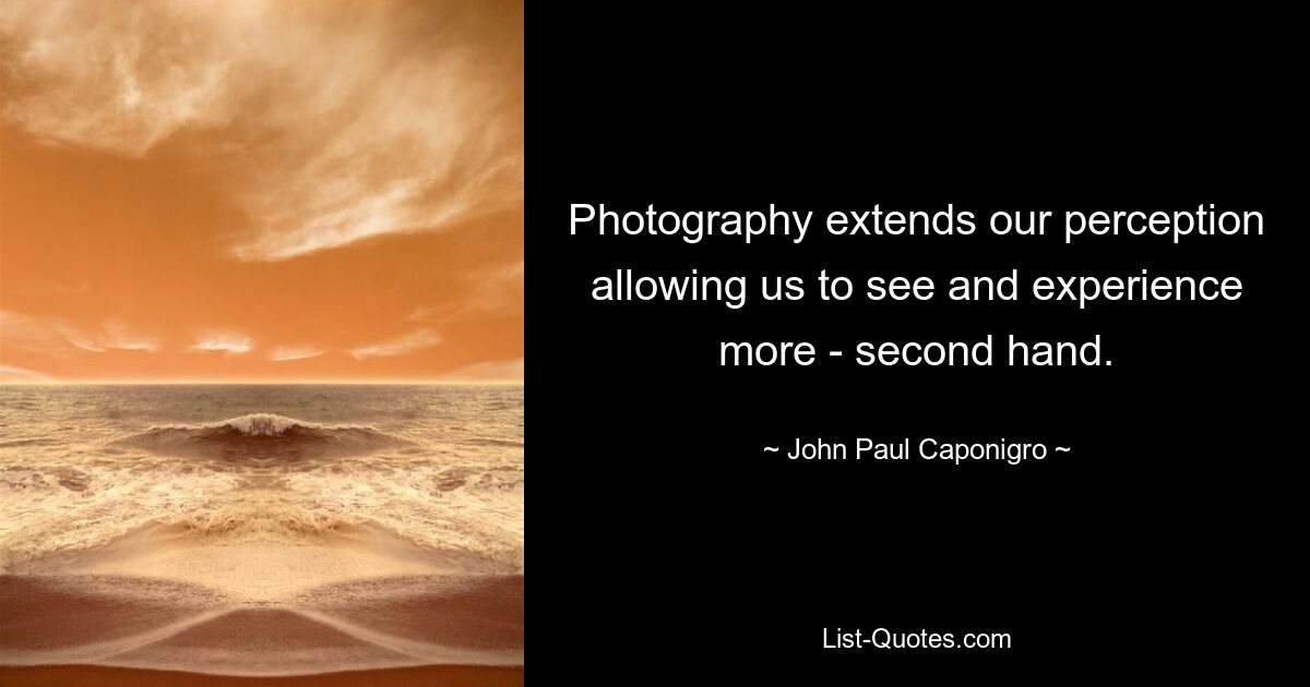 Photography extends our perception allowing us to see and experience more - second hand. — © John Paul Caponigro