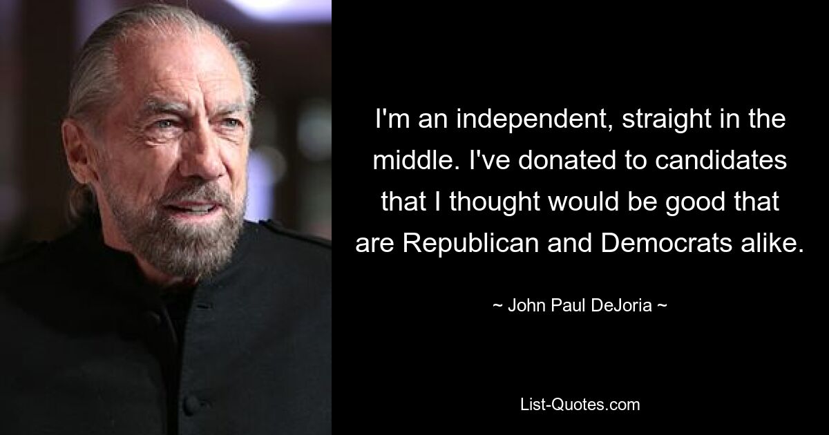 I'm an independent, straight in the middle. I've donated to candidates that I thought would be good that are Republican and Democrats alike. — © John Paul DeJoria