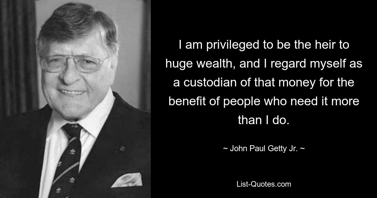 I am privileged to be the heir to huge wealth, and I regard myself as a custodian of that money for the benefit of people who need it more than I do. — © John Paul Getty Jr.