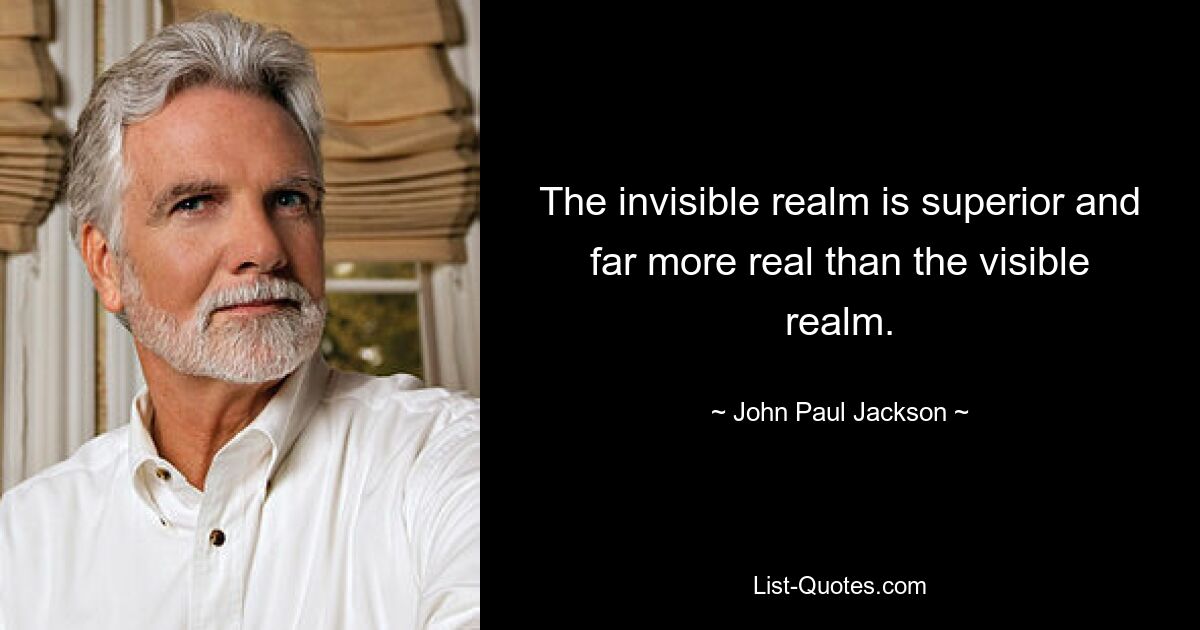 The invisible realm is superior and far more real than the visible realm. — © John Paul Jackson