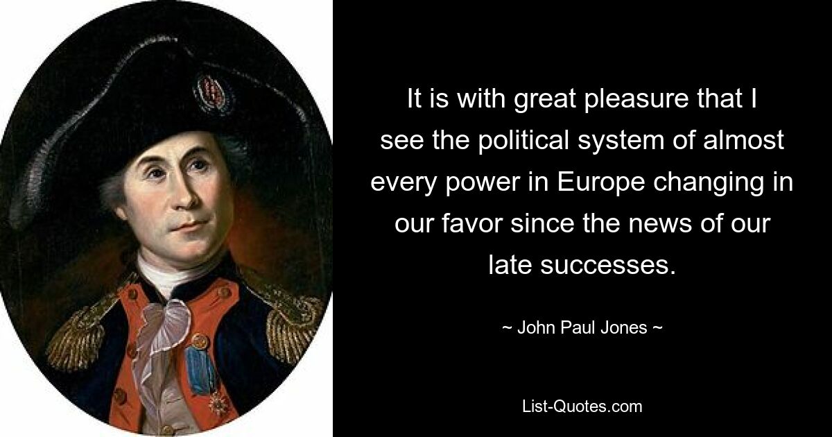 It is with great pleasure that I see the political system of almost every power in Europe changing in our favor since the news of our late successes. — © John Paul Jones