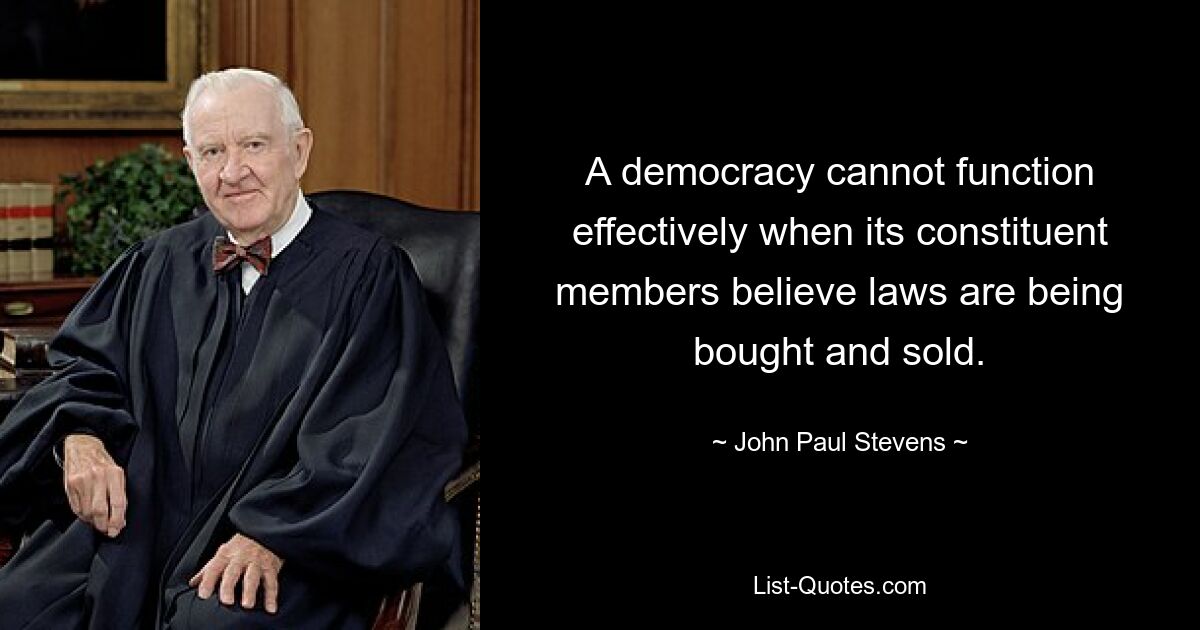 A democracy cannot function effectively when its constituent members believe laws are being bought and sold. — © John Paul Stevens