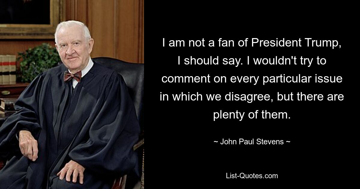 I am not a fan of President Trump, I should say. I wouldn't try to comment on every particular issue in which we disagree, but there are plenty of them. — © John Paul Stevens