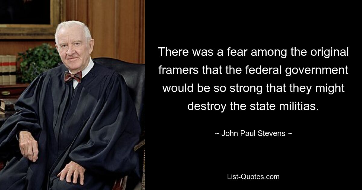 There was a fear among the original framers that the federal government would be so strong that they might destroy the state militias. — © John Paul Stevens