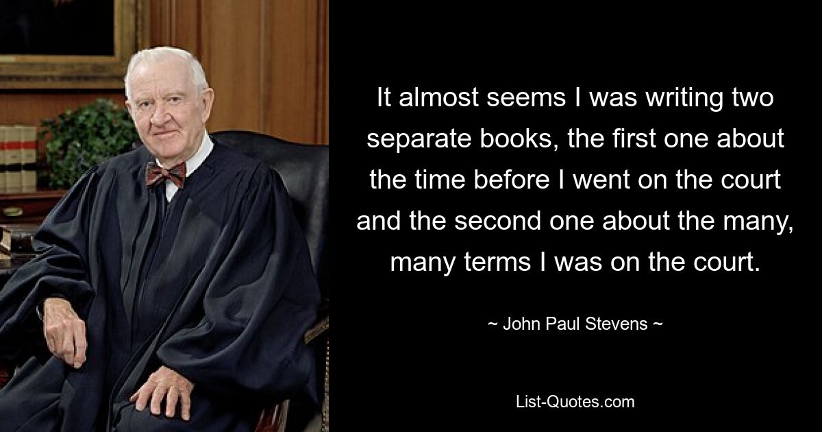 It almost seems I was writing two separate books, the first one about the time before I went on the court and the second one about the many, many terms I was on the court. — © John Paul Stevens