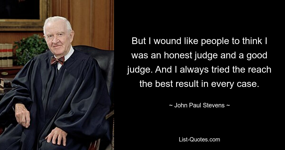 But I wound like people to think I was an honest judge and a good judge. And I always tried the reach the best result in every case. — © John Paul Stevens