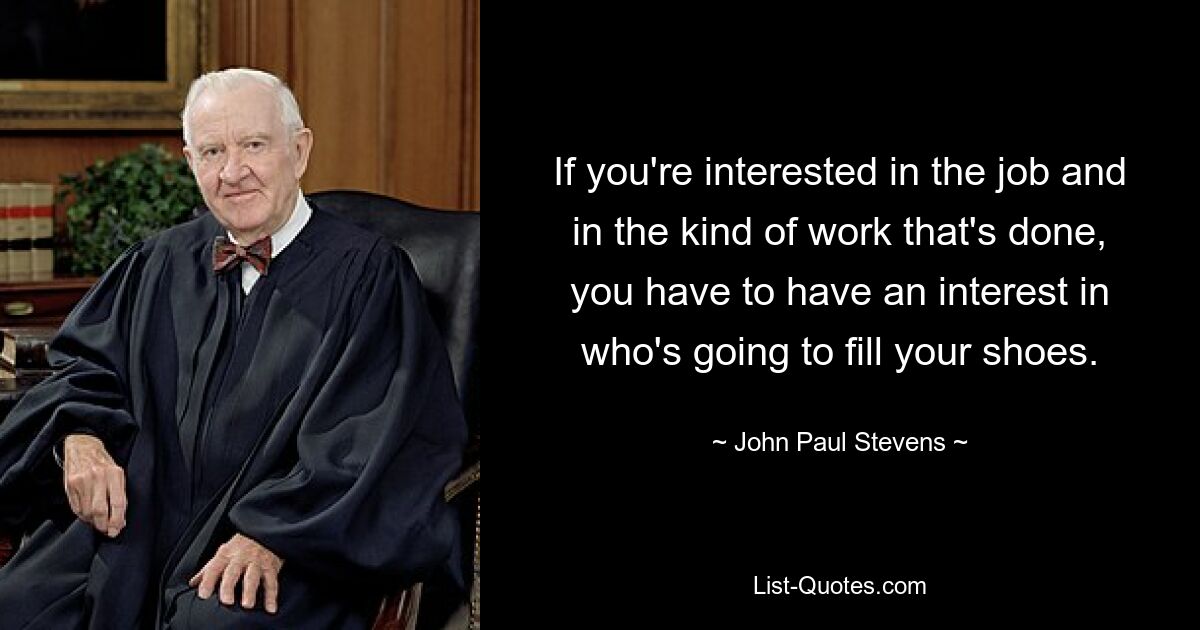 If you're interested in the job and in the kind of work that's done, you have to have an interest in who's going to fill your shoes. — © John Paul Stevens