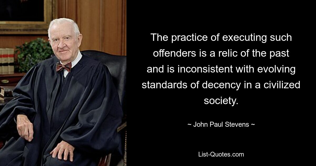 The practice of executing such offenders is a relic of the past and is inconsistent with evolving standards of decency in a civilized society. — © John Paul Stevens