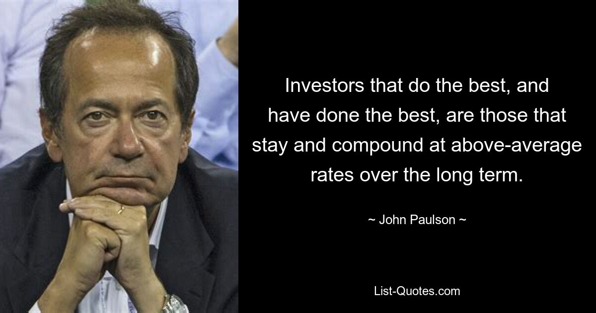 Investors that do the best, and have done the best, are those that stay and compound at above-average rates over the long term. — © John Paulson