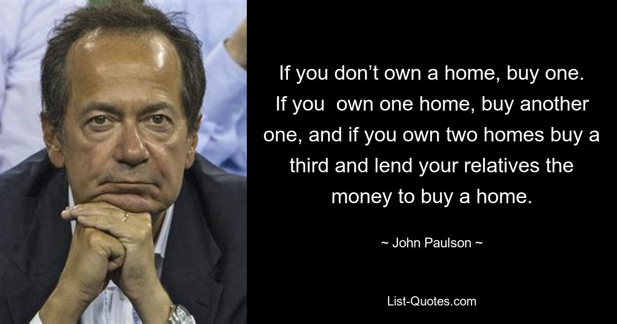 If you don’t own a home, buy one. If you  own one home, buy another one, and if you own two homes buy a third and lend your relatives the money to buy a home. — © John Paulson