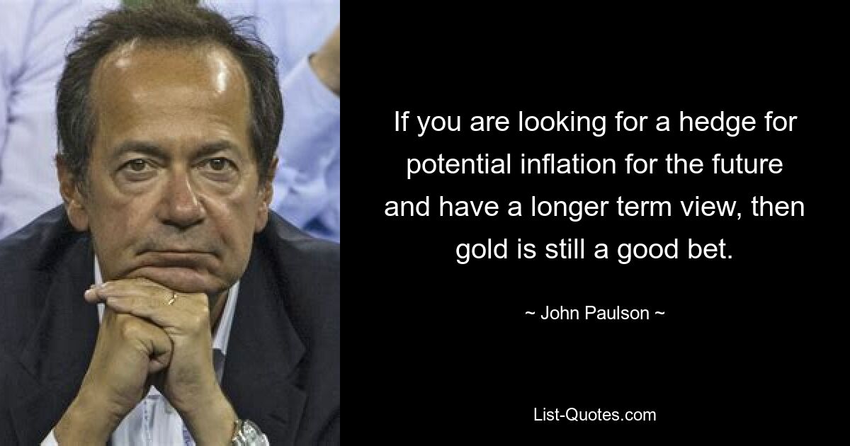 If you are looking for a hedge for potential inflation for the future and have a longer term view, then gold is still a good bet. — © John Paulson