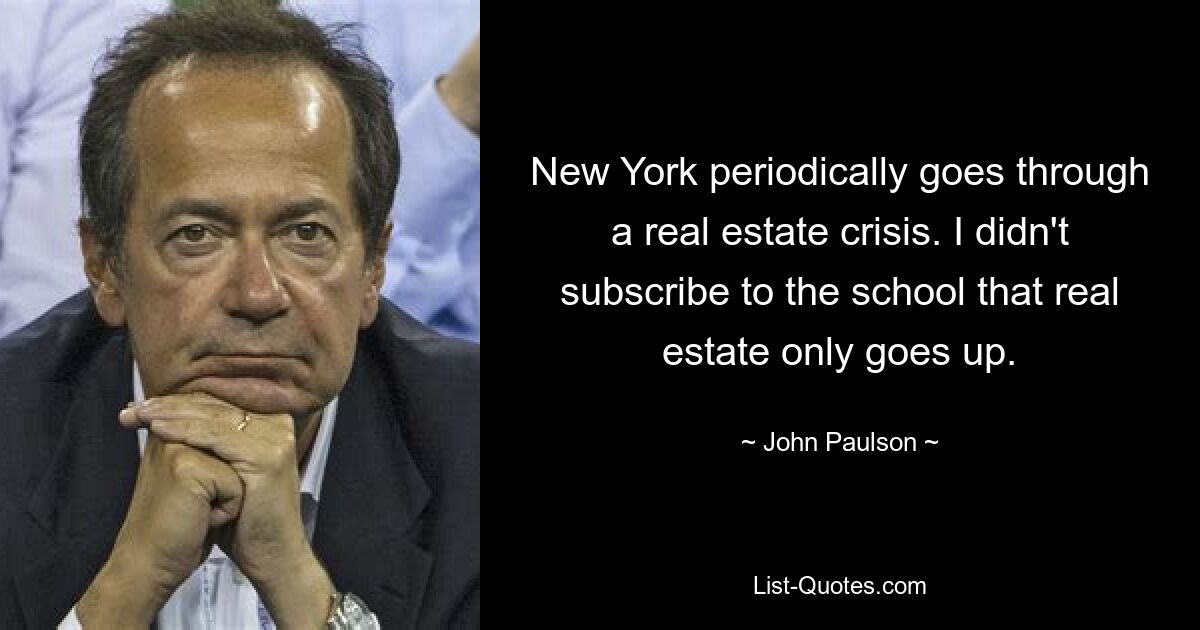 New York periodically goes through a real estate crisis. I didn't subscribe to the school that real estate only goes up. — © John Paulson