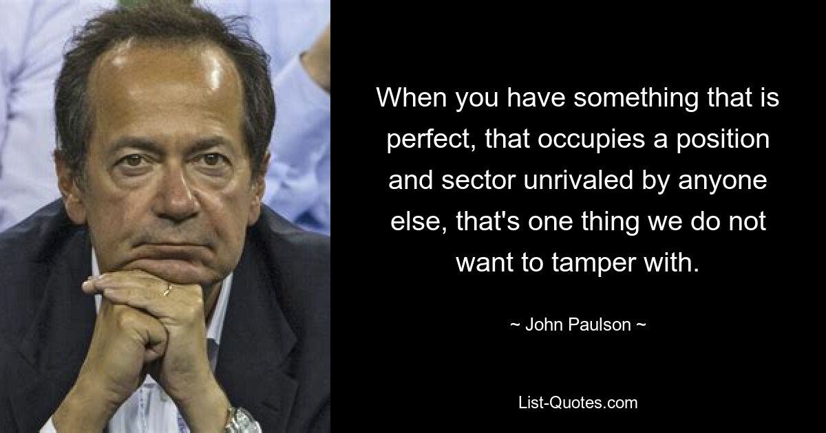 When you have something that is perfect, that occupies a position and sector unrivaled by anyone else, that's one thing we do not want to tamper with. — © John Paulson