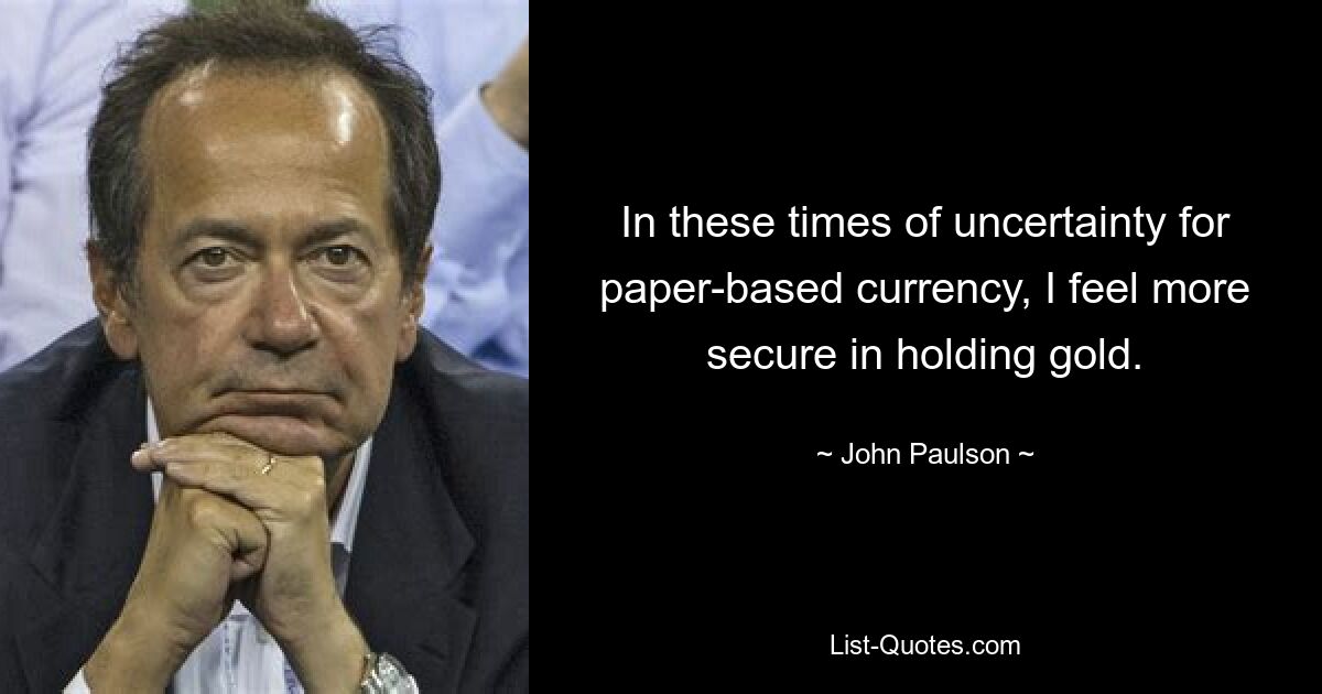 In these times of uncertainty for paper-based currency, I feel more secure in holding gold. — © John Paulson