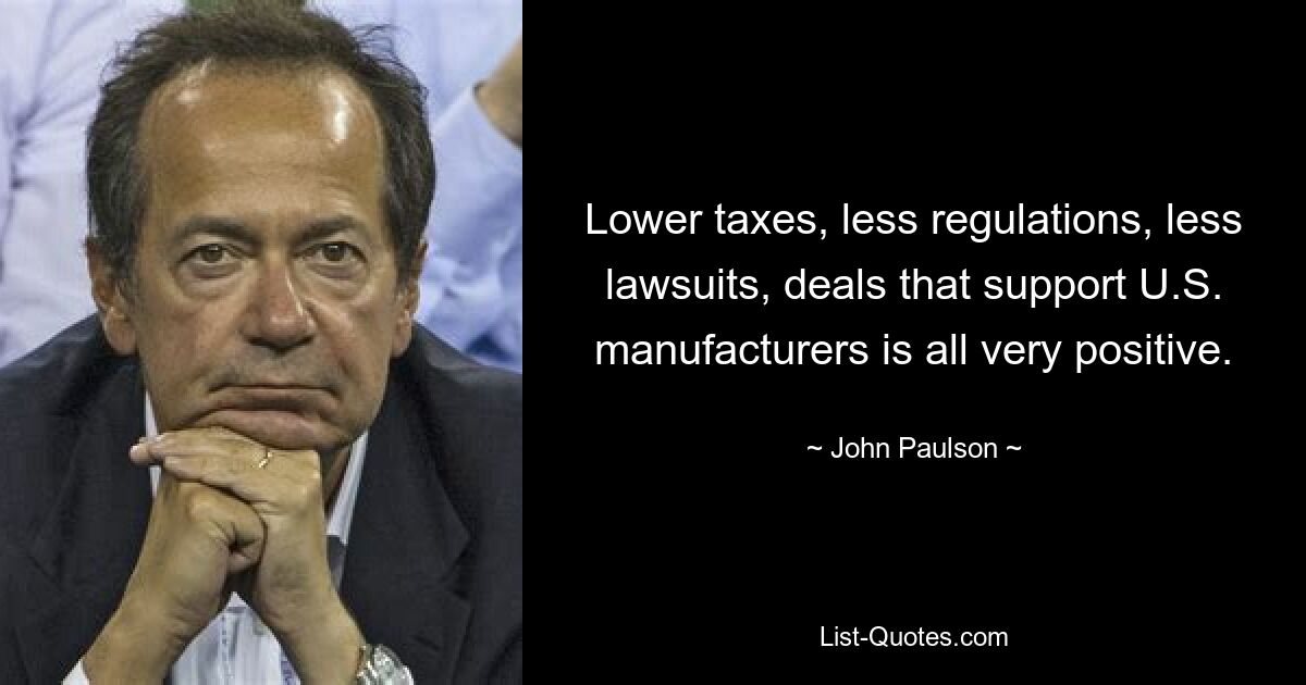 Lower taxes, less regulations, less lawsuits, deals that support U.S. manufacturers is all very positive. — © John Paulson