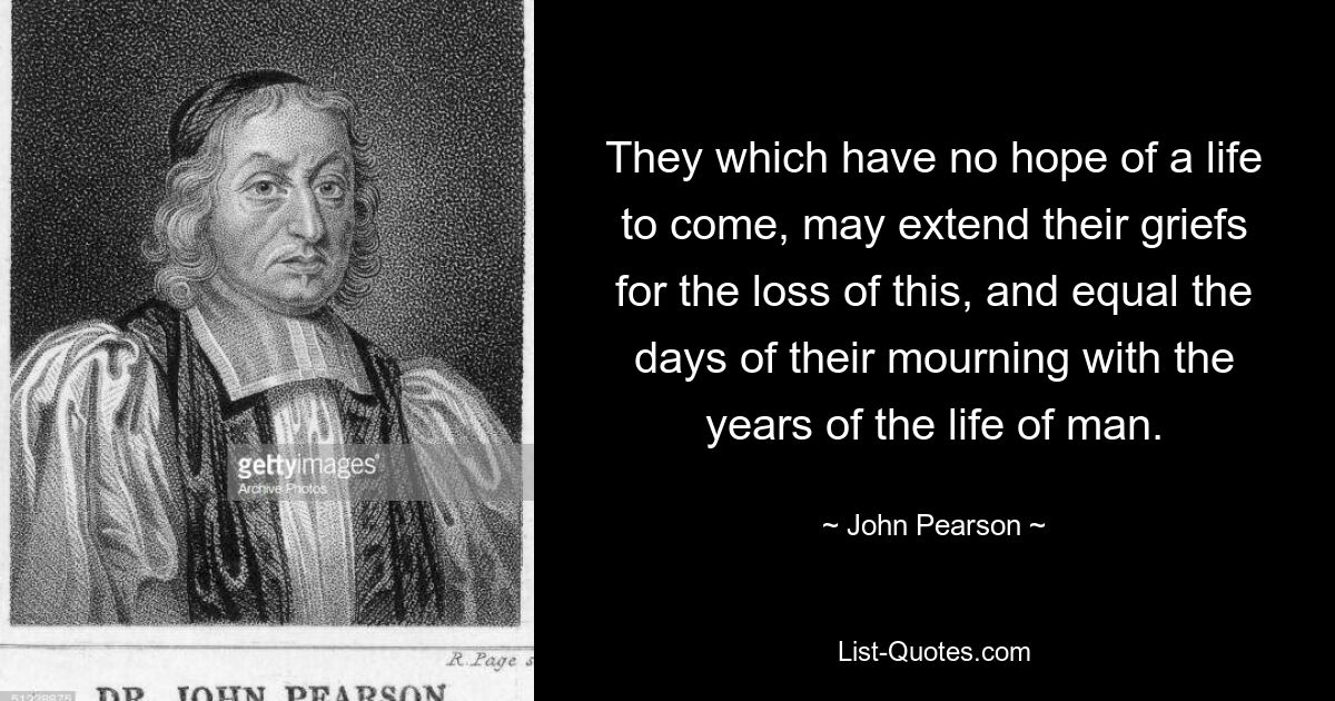 They which have no hope of a life to come, may extend their griefs for the loss of this, and equal the days of their mourning with the years of the life of man. — © John Pearson