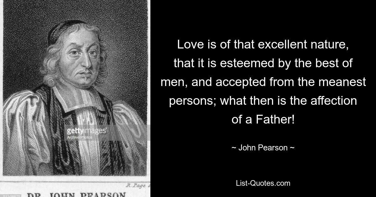 Love is of that excellent nature, that it is esteemed by the best of men, and accepted from the meanest persons; what then is the affection of a Father! — © John Pearson