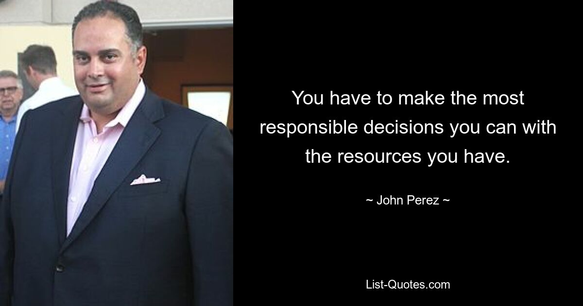 You have to make the most responsible decisions you can with the resources you have. — © John Perez