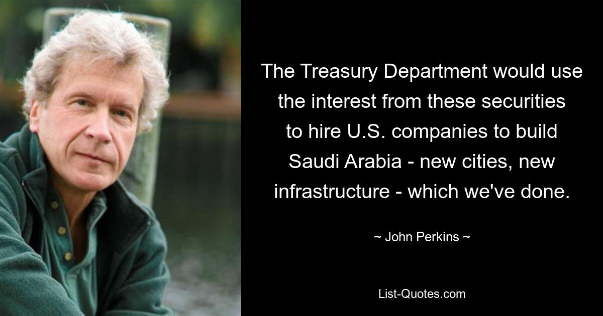 The Treasury Department would use the interest from these securities to hire U.S. companies to build Saudi Arabia - new cities, new infrastructure - which we've done. — © John Perkins