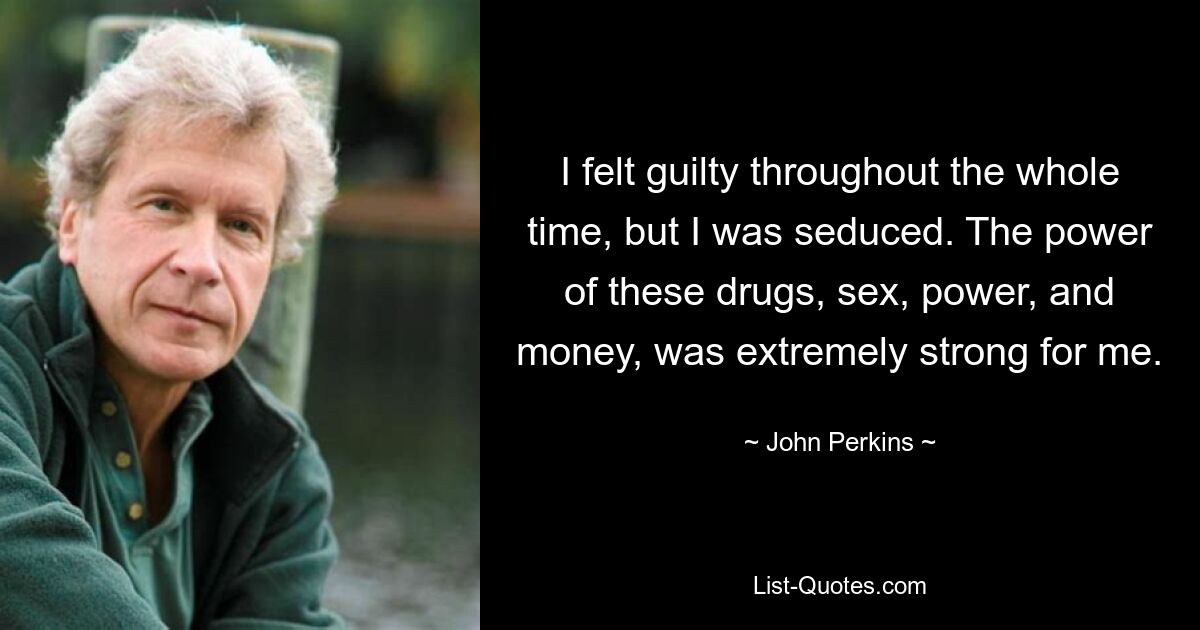 I felt guilty throughout the whole time, but I was seduced. The power of these drugs, sex, power, and money, was extremely strong for me. — © John Perkins