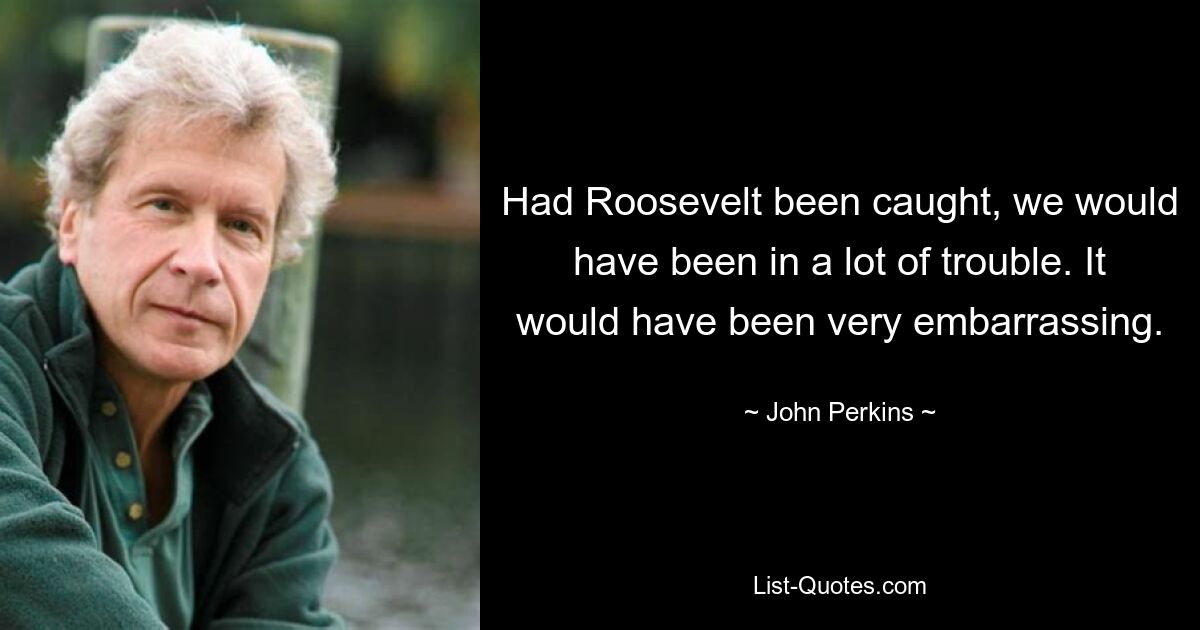 Had Roosevelt been caught, we would have been in a lot of trouble. It would have been very embarrassing. — © John Perkins