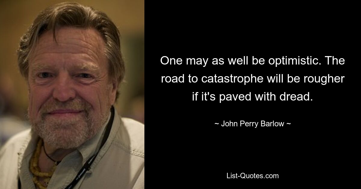 One may as well be optimistic. The road to catastrophe will be rougher if it's paved with dread. — © John Perry Barlow