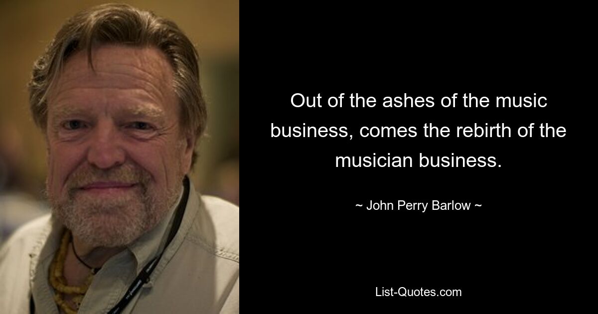 Out of the ashes of the music business, comes the rebirth of the musician business. — © John Perry Barlow