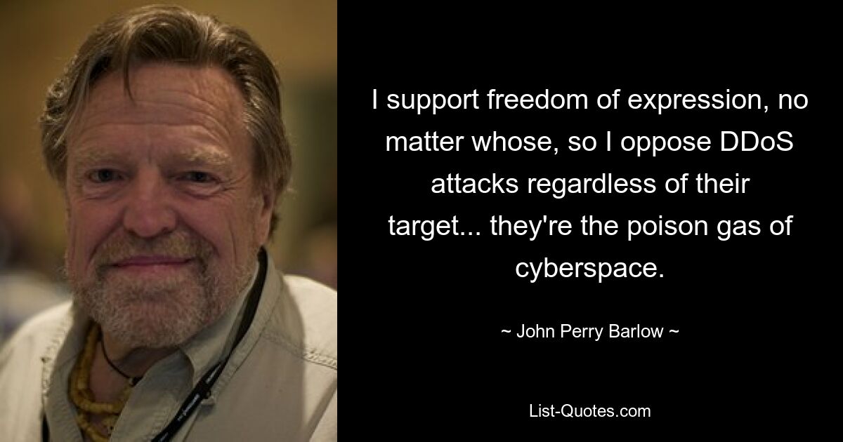 I support freedom of expression, no matter whose, so I oppose DDoS attacks regardless of their target... they're the poison gas of cyberspace. — © John Perry Barlow