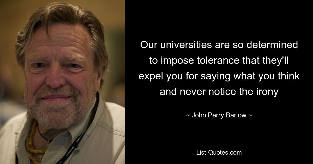 Our universities are so determined to impose tolerance that they'll expel you for saying what you think and never notice the irony — © John Perry Barlow