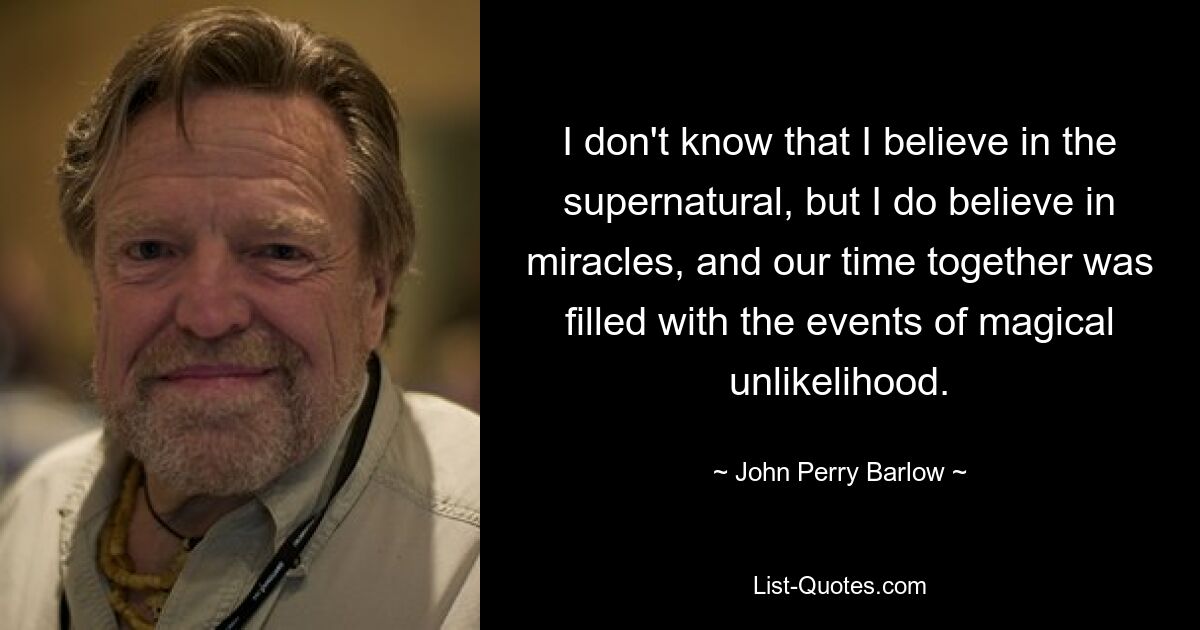 I don't know that I believe in the supernatural, but I do believe in miracles, and our time together was filled with the events of magical unlikelihood. — © John Perry Barlow