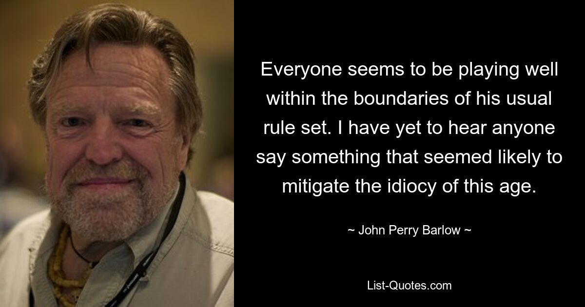 Everyone seems to be playing well within the boundaries of his usual rule set. I have yet to hear anyone say something that seemed likely to mitigate the idiocy of this age. — © John Perry Barlow