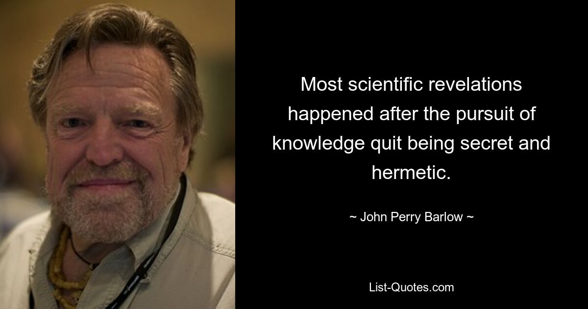 Most scientific revelations happened after the pursuit of knowledge quit being secret and hermetic. — © John Perry Barlow