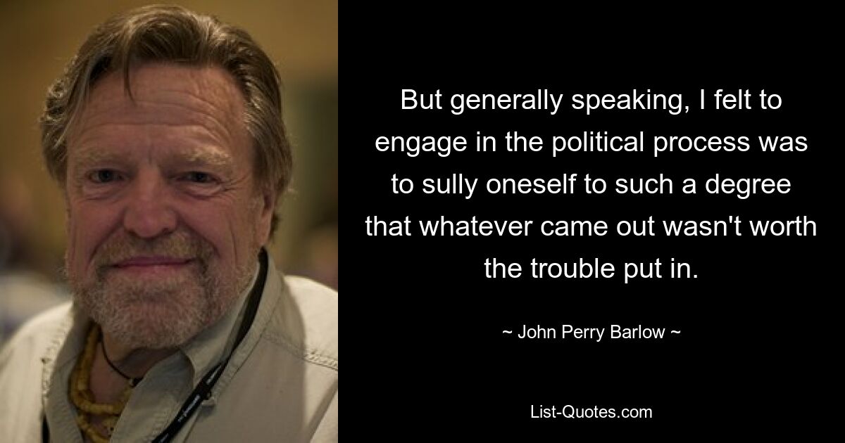 But generally speaking, I felt to engage in the political process was to sully oneself to such a degree that whatever came out wasn't worth the trouble put in. — © John Perry Barlow