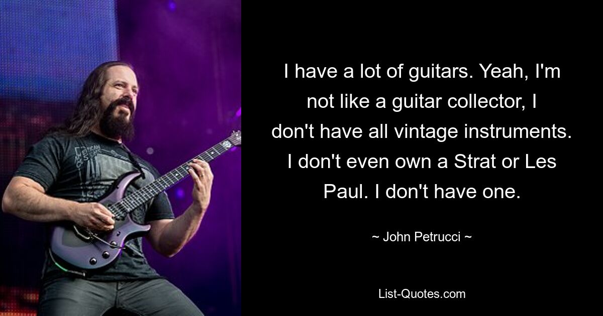 I have a lot of guitars. Yeah, I'm not like a guitar collector, I don't have all vintage instruments. I don't even own a Strat or Les Paul. I don't have one. — © John Petrucci