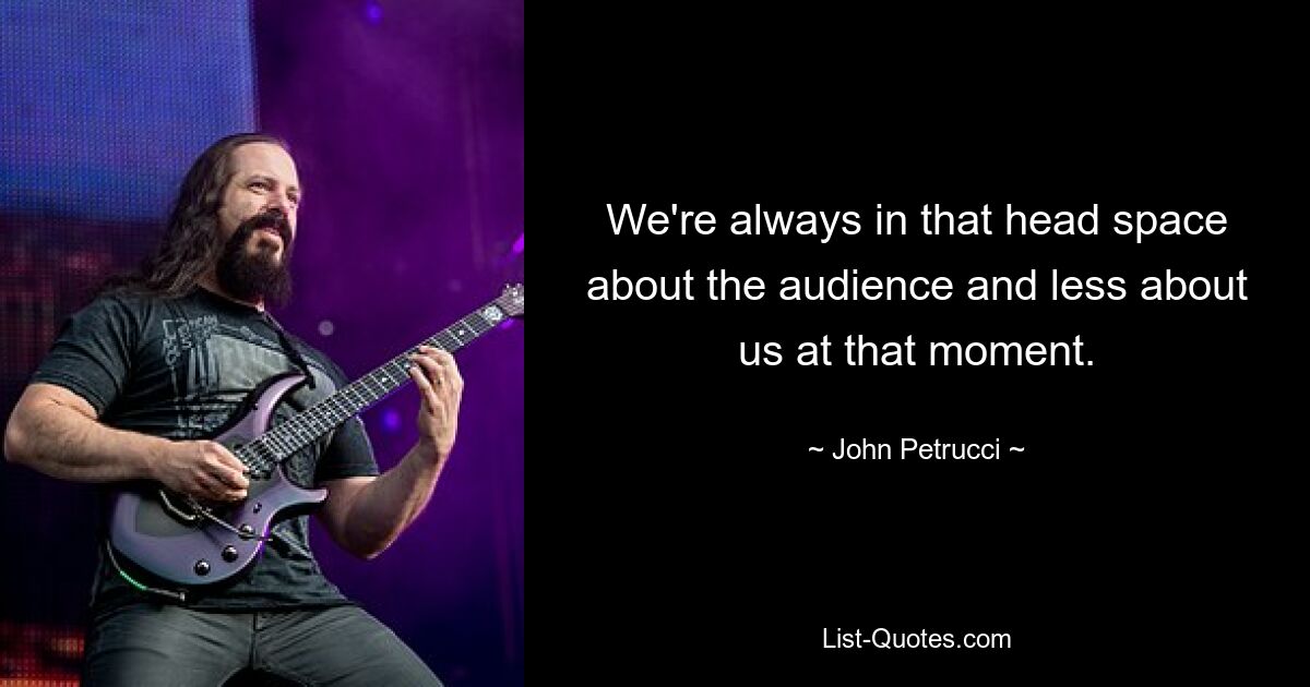 We're always in that head space about the audience and less about us at that moment. — © John Petrucci