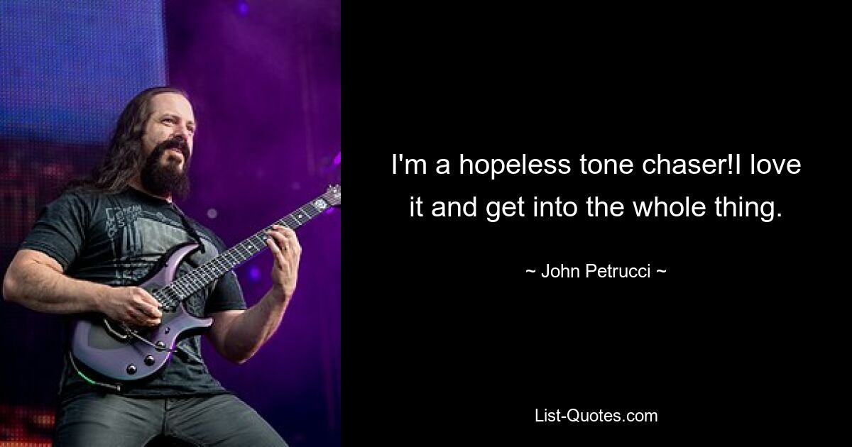 I'm a hopeless tone chaser!I love it and get into the whole thing. — © John Petrucci